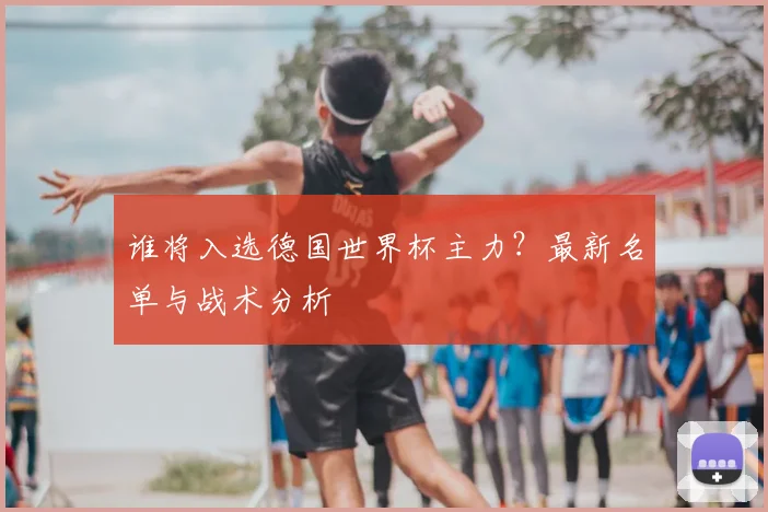 谁将入选德国世界杯主力？最新名单与战术分析